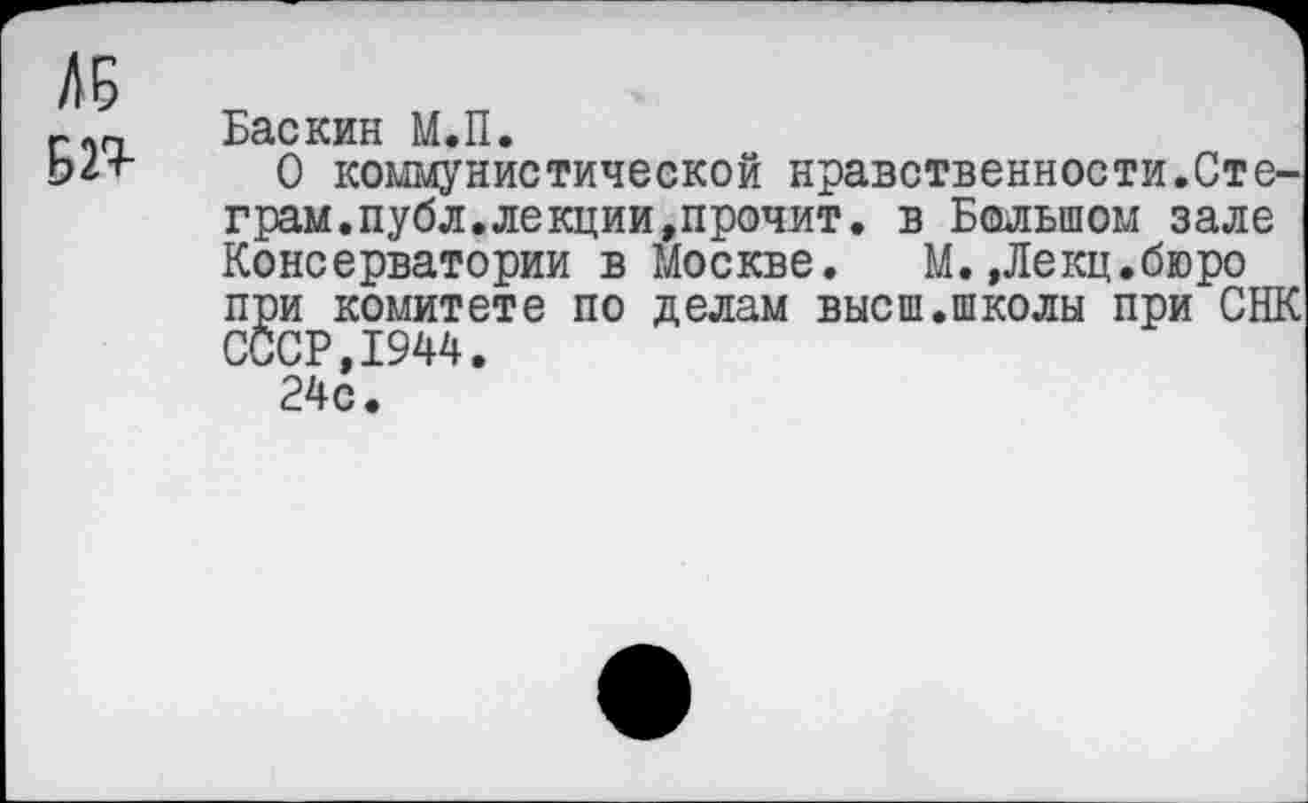 ﻿БП
Баскин М.П.
О коммунистической нравственности.Сте-грам.публ.лекции,прочит. в Большом зале Консерватории в Москве. М. »Лекц.бюро при комитете по делам высш.школы при СНК СССР,1944.
24с.